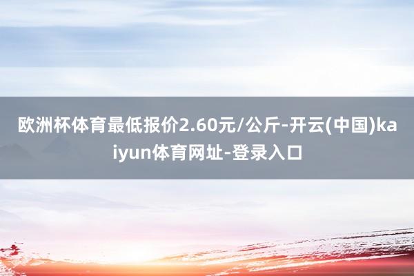 欧洲杯体育最低报价2.60元/公斤-开云(中国)kaiyun体育网址-登录入口