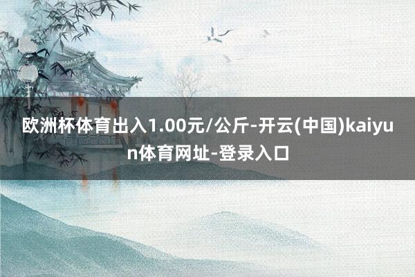 欧洲杯体育出入1.00元/公斤-开云(中国)kaiyun体育网址-登录入口