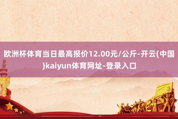 欧洲杯体育当日最高报价12.00元/公斤-开云(中国)kaiyun体育网址-登录入口