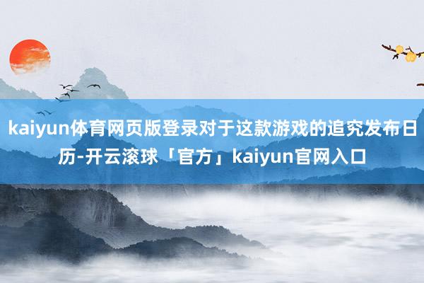 kaiyun体育网页版登录对于这款游戏的追究发布日历-开云滚球「官方」kaiyun官网入口