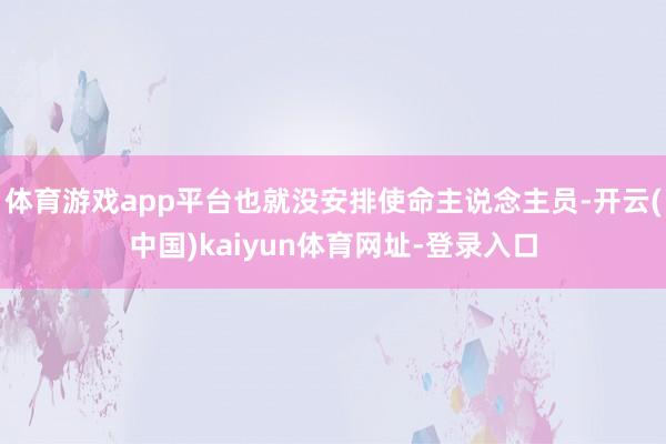 体育游戏app平台也就没安排使命主说念主员-开云(中国)kaiyun体育网址-登录入口