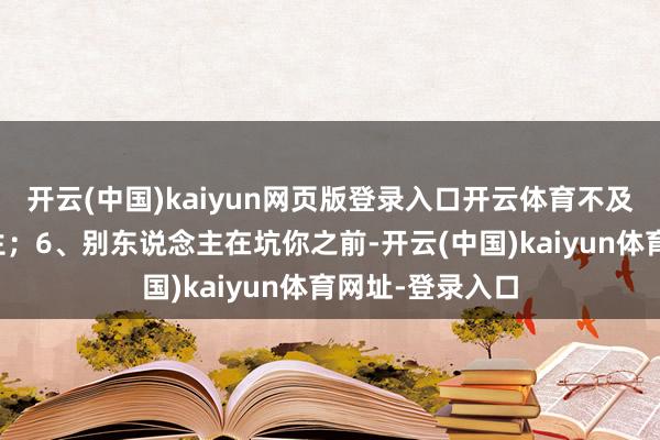 开云(中国)kaiyun网页版登录入口开云体育不及以谈东说念主生；6、别东说念主在坑你之前-开云(中国)kaiyun体育网址-登录入口