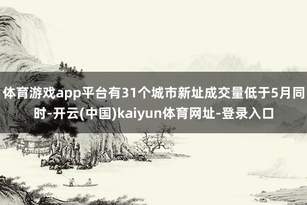 体育游戏app平台有31个城市新址成交量低于5月同时-开云(中国)kaiyun体育网址-登录入口