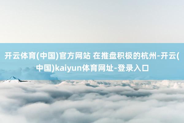 开云体育(中国)官方网站 　　在推盘积极的杭州-开云(中国)kaiyun体育网址-登录入口