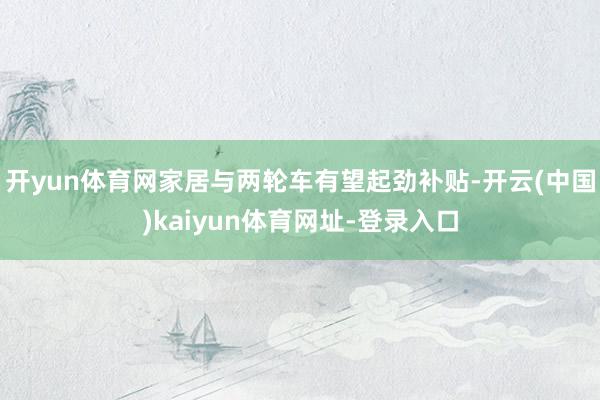 开yun体育网家居与两轮车有望起劲补贴-开云(中国)kaiyun体育网址-登录入口