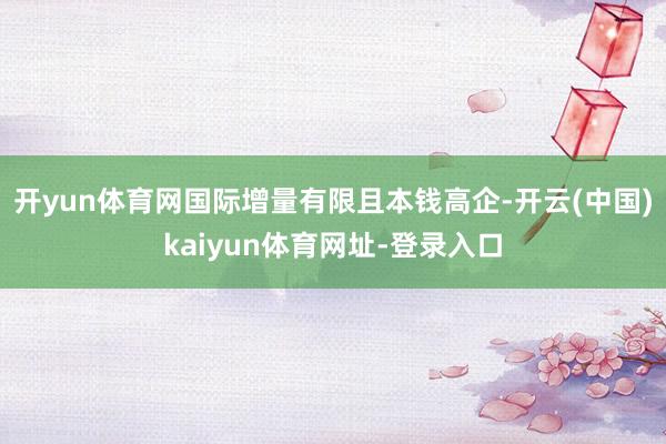 开yun体育网国际增量有限且本钱高企-开云(中国)kaiyun体育网址-登录入口