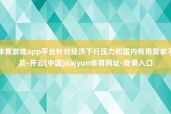 体育游戏app平台针对经济下行压力和国内有用需求不及-开云(中国)kaiyun体育网址-登录入口