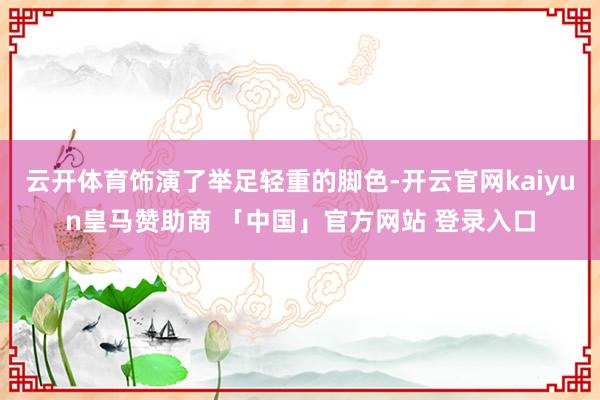 云开体育饰演了举足轻重的脚色-开云官网kaiyun皇马赞助商 「中国」官方网站 登录入口