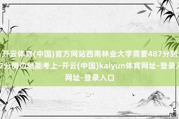 开云体育(中国)官方网站西南林业大学需要487分到597分傍边就能考上-开云(中国)kaiyun体育网址-登录入口