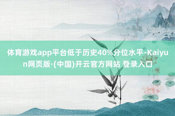 体育游戏app平台低于历史40%分位水平-Kaiyun网页版·(中国)开云官方网站 登录入口