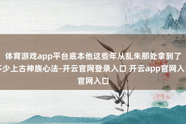 体育游戏app平台底本他这些年从乱朱那处拿到了不少上古神族心法-开云官网登录入口 开云app官网入口